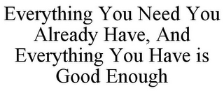 EVERYTHING YOU NEED YOU ALREADY HAVE, AND EVERYTHING YOU HAVE IS GOOD ENOUGH