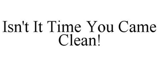 ISN'T IT TIME YOU CAME CLEAN!