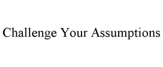 CHALLENGE YOUR ASSUMPTIONS