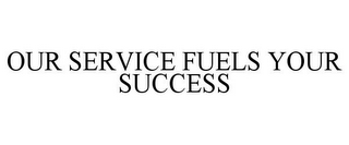 OUR SERVICE FUELS YOUR SUCCESS