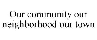 OUR COMMUNITY OUR NEIGHBORHOOD OUR TOWN