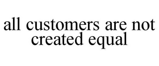 ALL CUSTOMERS ARE NOT CREATED EQUAL