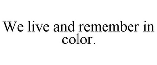 WE LIVE AND REMEMBER IN COLOR.