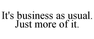 IT'S BUSINESS AS USUAL. JUST MORE OF IT.