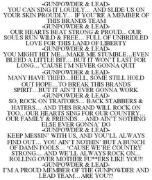 -GUNPOWDER & LEAD- YOU CAN SING IT LOUDLY... AND SLIDE US ON YOUR SKIN PROUDLY... IF YOU'RE A MEMBER OF THIS BRANDS TEAM -GUNPOWDER & LEAD- OUR HEARTS BEAT STRONG & PROUD... OUR SOULS RUN WILD & FREE... FULL OF UNBRIDLED LOVE FOR THIS LAND OF LIBERTY -GUNPOWDER & LEAD- YOU MIGHT HIT ME...MAKE ME STUMBLE...EVEN BLEED A LITTLE BIT... BUT IT WON'T LAST FOR LONG...'CAUSE I'M NEVER GONNA QUIT -GUNPOWDER & LEAD- MANY HAVE TRIED...HELL, SOME STILL HOLD OUT HOPE...TO BREAK THIS BRANDS SPIRIT...BUT IT AIN'T EVER GONNA WORK -GUNPOWDER & LEAD- SO, ROCK ON TRAITORS... BACK STABBERS & HATERS... AND THIS BRAND WILL ROCK ON TOO...OUR HEARTS SING FOR OUR COUNTRY... OUR FAMILY & FRIENDS... AND AIN'T NOTHING ELSE EVER GONNA' DO -GUNPOWDER & LEAD- KEEP MESSIN' WITH US, AND YOU'LL ALWAYS FIND OUT... YOU AIN'T NOTHIN' BUT A BUNCH OF DAMN FOOLS... 'CAUSE WE'RE COUNTRY STRONG... AND WE'LL ALWAYS ROCK ON... ROLLING OVER MOTHER FU**ERS LIKE YOU!! -GUNPOWDER & LEAD- I'M A PROUD MEMBER OF THE GUNPOWDER AND LEAD TEAM...ARE YOU??