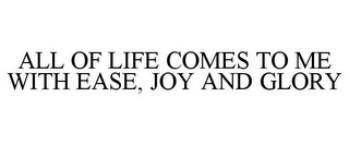 ALL OF LIFE COMES TO ME WITH EASE, JOY AND GLORY