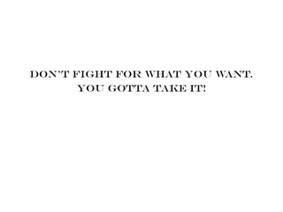 DON'T FIGHT FOR WHAT YOU WANT. YOU GOTTA TAKE IT!