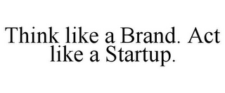 THINK LIKE A BRAND. ACT LIKE A STARTUP.