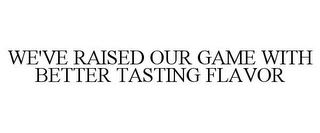 WE'VE RAISED OUR GAME WITH BETTER TASTING FLAVOR