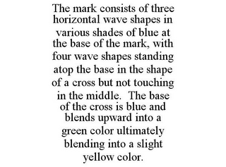 THE MARK CONSISTS OF THREE HORIZONTAL WAVE SHAPES IN VARIOUS SHADES OF BLUE AT THE BASE OF THE MARK, WITH FOUR WAVE SHAPES STANDING ATOP THE BASE IN THE SHAPE OF A CROSS BUT NOT TOUCHING IN THE MIDDLE. THE BASE OF THE CROSS IS BLUE AND BLENDS UPWARD INTO A GREEN COLOR ULTIMATELY BLENDING INTO A SLIGHT YELLOW COLOR.