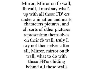 MIRROR, MIRROR ON FB WALL, FB WALL, I MUST SAY WHAT'S UP WITH ALL THOSE FB' ERS UNDER ANIMATION AND MASK CHARACTERS PICTURES, AND ALL SORTS OF OTHER PICTURES REPRESENTING THEMSELVES ON THEIR FB WALL, TRULY I, SAY NOT THEMSELVES AFTER ALL, MIRROR, MIRROR ON FB WALL, WHAT TO DO WITH THOSE FB'ERS HIDING BEHIND ALL THOSE WALLS