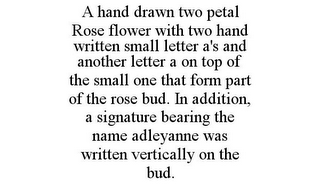 A HAND DRAWN TWO PETAL ROSE FLOWER WITH TWO HAND WRITTEN SMALL LETTER A'S AND ANOTHER LETTER A ON TOP OF THE SMALL ONE THAT FORM PART OF THE ROSE BUD. IN ADDITION, A SIGNATURE BEARING THE NAME ADLEYANNE WAS WRITTEN VERTICALLY ON THE BUD.