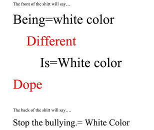 THE FRONT OF THE SHIRT WILL SAY... BEING WHITE COLOR DIFFERENT IS WHITE COLOR DOPE THE BACK WILL SAY... STOP THE BULLYING. WHITE COLOR