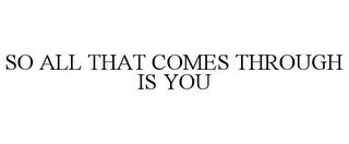 SO ALL THAT COMES THROUGH IS YOU