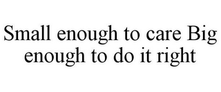 SMALL ENOUGH TO CARE BIG ENOUGH TO DO IT RIGHT