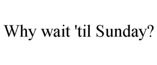 WHY WAIT 'TIL SUNDAY?