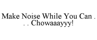 MAKE NOISE WHILE YOU CAN . . . CHOWAAAYYY!