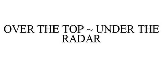 OVER THE TOP ~ UNDER THE RADAR