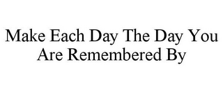 MAKE EACH DAY THE DAY YOU ARE REMEMBERED BY