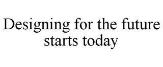 DESIGNING FOR THE FUTURE STARTS TODAY