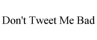 DON'T TWEET ME BAD