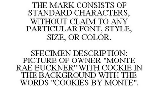 THE MARK CONSISTS OF STANDARD CHARACTERS, WITHOUT CLAIM TO ANY PARTICULAR FONT, STYLE, SIZE, OR COLOR. SPECIMEN DESCRIPTION: PICTURE OF OWNER "MONTE RAE BUCKNER" WITH COOKIE IN THE BACKGROUND WITH THE WORDS "COOKIES BY MONTE".