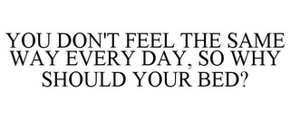 YOU DON'T FEEL THE SAME WAY EVERY DAY, SO WHY SHOULD YOUR BED?