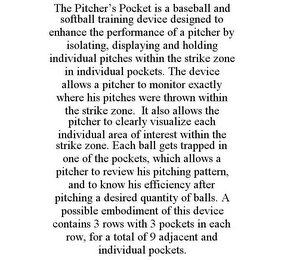 THE PITCHER'S POCKET IS A BASEBALL AND SOFTBALL TRAINING DEVICE DESIGNED TO ENHANCE THE PERFORMANCE OF A PITCHER BY ISOLATING, DISPLAYING AND HOLDING INDIVIDUAL PITCHES WITHIN THE STRIKE ZONE IN INDIVIDUAL POCKETS. THE DEVICE ALLOWS A PITCHER TO MONITOR EXACTLY WHERE HIS PITCHES WERE THROWN WITHIN THE STRIKE ZONE. IT ALSO ALLOWS THE PITCHER TO CLEARLY VISUALIZE EACH INDIVIDUAL AREA OF INTEREST WITHIN THE STRIKE ZONE. EACH BALL GETS TRAPPED IN ONE OF THE POCKETS, WHICH ALLOWS A PITCHER TO REVIEW HIS PITCHING PATTERN, AND TO KNOW HIS EFFICIENCY AFTER PITCHING A DESIRED QUANTITY OF BALLS. A POSSIBLE EMBODIMENT OF THIS DEVICE CONTAINS 3 ROWS WITH 3 POCKETS IN EACH ROW, FOR A TOTAL OF 9 ADJACENT AND INDIVIDUAL POCKETS.