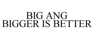 BIG ANG BIGGER IS BETTER