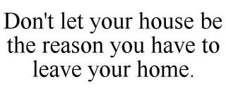 DON'T LET YOUR HOUSE BE THE REASON YOU HAVE TO LEAVE YOUR HOME.