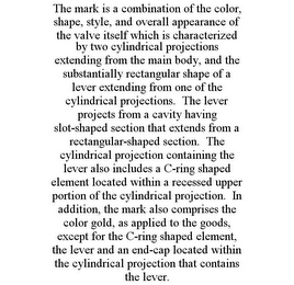 THE MARK IS A COMBINATION OF THE COLOR, SHAPE, STYLE, AND OVERALL APPEARANCE OF THE VALVE ITSELF WHICH IS CHARACTERIZED BY TWO CYLINDRICAL PROJECTIONS EXTENDING FROM THE MAIN BODY, AND THE SUBSTANTIALLY RECTANGULAR SHAPE OF A LEVER EXTENDING FROM ONE OF THE CYLINDRICAL PROJECTIONS. THE LEVER PROJECTS FROM A CAVITY HAVING SLOT-SHAPED SECTION THAT EXTENDS FROM A RECTANGULAR-SHAPED SECTION. THE CYLINDRICAL PROJECTION CONTAINING THE LEVER ALSO INCLUDES A C-RING SHAPED ELEMENT LOCATED WITHIN A RECESSED UPPER PORTION OF THE CYLINDRICAL PROJECTION. IN ADDITION, THE MARK ALSO COMPRISES THE COLOR GOLD, AS APPLIED TO THE GOODS, EXCEPT FOR THE C-RING SHAPED ELEMENT, THE LEVER AND AN END-CAP LOCATED WITHIN THE CYLINDRICAL PROJECTION THAT CONTAINS THE LEVER.