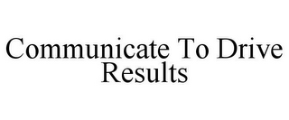 COMMUNICATE TO DRIVE RESULTS