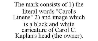 THE MARK CONSISTS OF 1) THE LITERAL WORDS "CAROL'S LINENS" 2) AND IMAGE WHICH IS A BLACK AND WHITE CARICATURE OF CAROL C. KAPLAN'S HEAD (THE OWNER).