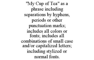 "MY CUP OF TEA" AS A PHRASE INCLUDING SEPARATIONS BY HYPHENS, PERIODS OR OTHER PUNCTUATION MARKS; INCLUDES ALL COLORS OR FONTS; INCLUDES ALL COMBINATIONS OF SMALL CASE AND/OR CAPITALIZED LETTERS; INCLUDING STYLIZED OR NORMAL FONTS.