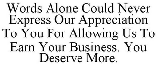 WORDS ALONE COULD NEVER EXPRESS OUR APPRECIATION TO YOU FOR ALLOWING US TO EARN YOUR BUSINESS. YOU DESERVE MORE.