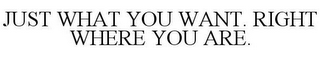 JUST WHAT YOU WANT. RIGHT WHERE YOU ARE.