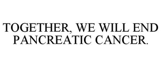 TOGETHER, WE WILL END PANCREATIC CANCER.