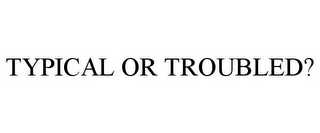 TYPICAL OR TROUBLED?