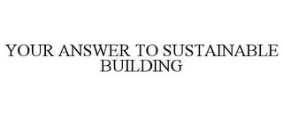 YOUR ANSWER TO SUSTAINABLE BUILDING