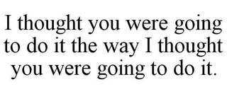 I THOUGHT YOU WERE GOING TO DO IT THE WAY I THOUGHT YOU WERE GOING TO DO IT.