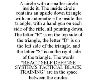 A CIRCLE WITH A SMALLER CIRCLE INSIDE IT. THE INSIDE CIRCLE CONTAINS AN UPSIDE DOWN TRIANGLE WITH AN AUTOMATIC RIFLE INSIDE THE TRIANGLE, WITH A HAND GUN ON EACH SIDE OF THE RIFLE, ALL POINTING DOWN. THE LETTER "R" IS ON THE TOP SIDE OF THE TRIANGLE, THE LETTER "D" IS ON THE LEFT SIDE OF THE TRIANGLE, AND THE LETTER "S" IS ON THE RIGHT SIDE OF THE TRIANGLE. THE WORDS "REACT SELF DEFENSE SYSTEMS TACTICAL BLACK TRAINING" ARE IN THE SPACE BETWEEN THE CIRCLES.