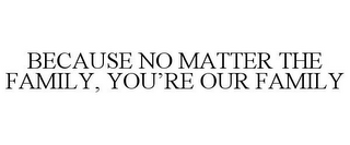 BECAUSE NO MATTER THE FAMILY, YOU'RE OUR FAMILY