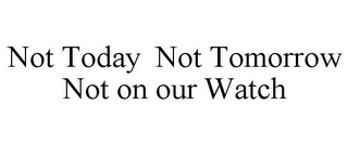 NOT TODAY NOT TOMORROW NOT ON OUR WATCH