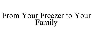 FROM YOUR FREEZER TO YOUR FAMILY