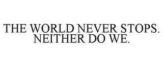 THE WORLD NEVER STOPS. NEITHER DO WE.