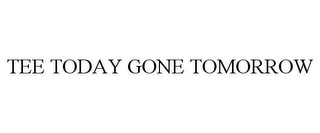 TEE TODAY GONE TOMORROW