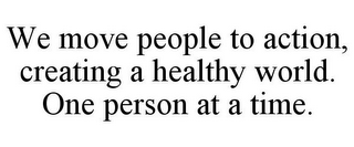 WE MOVE PEOPLE TO ACTION, CREATING A HEALTHY WORLD. ONE PERSON AT A TIME.