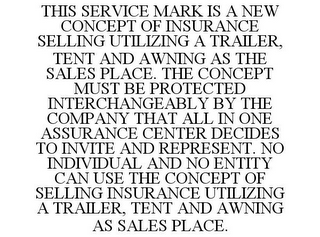 THIS SERVICE MARK IS A NEW CONCEPT OF INSURANCE SELLING UTILIZING A TRAILER, TENT AND AWNING AS THE SALES PLACE. THE CONCEPT MUST BE PROTECTED INTERCHANGEABLY BY THE COMPANY THAT ALL IN ONE ASSURANCE CENTER DECIDES TO INVITE AND REPRESENT. NO INDIVIDUAL AND NO ENTITY CAN USE THE CONCEPT OF SELLING INSURANCE UTILIZING A TRAILER, TENT AND AWNING AS SALES PLACE.