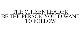 THE CITIZEN LEADER BE THE PERSON YOU'D WANT TO FOLLOW