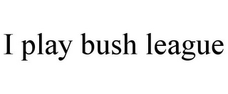 I PLAY BUSH LEAGUE